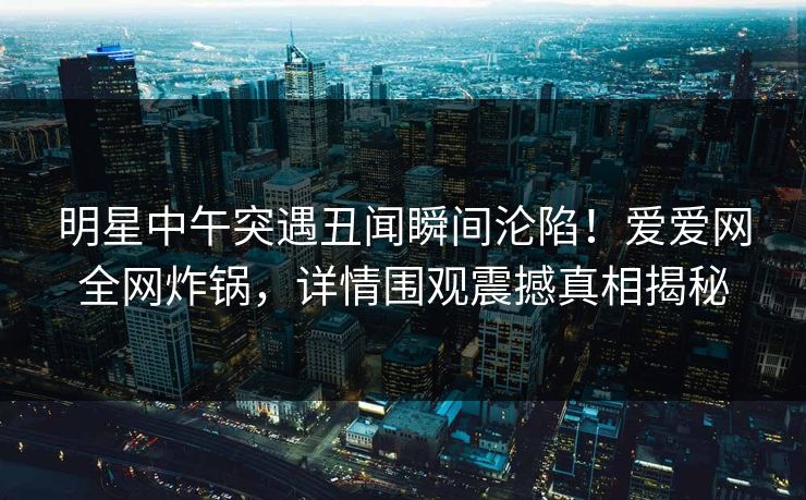 明星中午突遇丑闻瞬间沦陷！爱爱网全网炸锅，详情围观震撼真相揭秘
