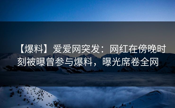 【爆料】爱爱网突发：网红在傍晚时刻被曝曾参与爆料，曝光席卷全网