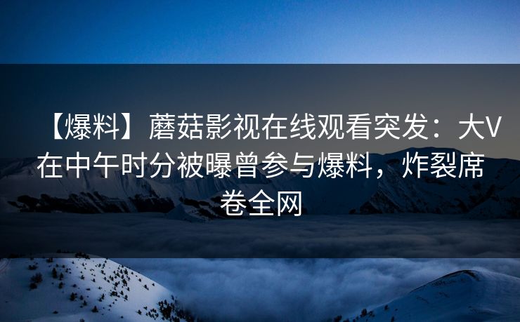 【爆料】蘑菇影视在线观看突发：大V在中午时分被曝曾参与爆料，炸裂席卷全网