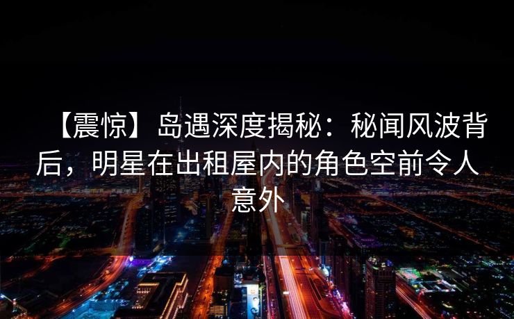 【震惊】岛遇深度揭秘：秘闻风波背后，明星在出租屋内的角色空前令人意外