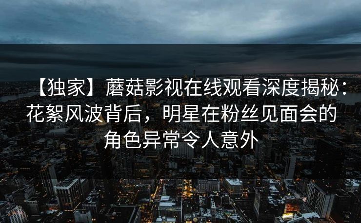 【独家】蘑菇影视在线观看深度揭秘：花絮风波背后，明星在粉丝见面会的角色异常令人意外