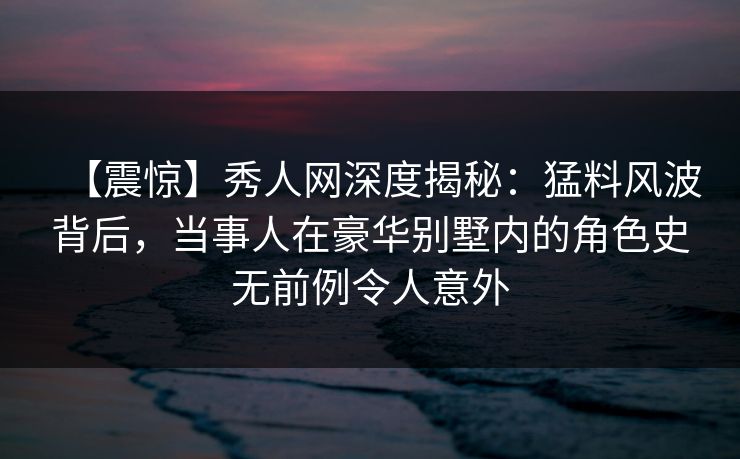 【震惊】秀人网深度揭秘：猛料风波背后，当事人在豪华别墅内的角色史无前例令人意外