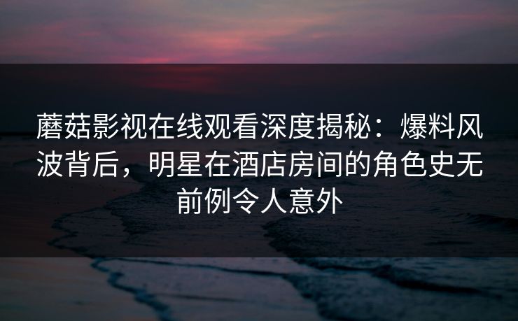 蘑菇影视在线观看深度揭秘：爆料风波背后，明星在酒店房间的角色史无前例令人意外