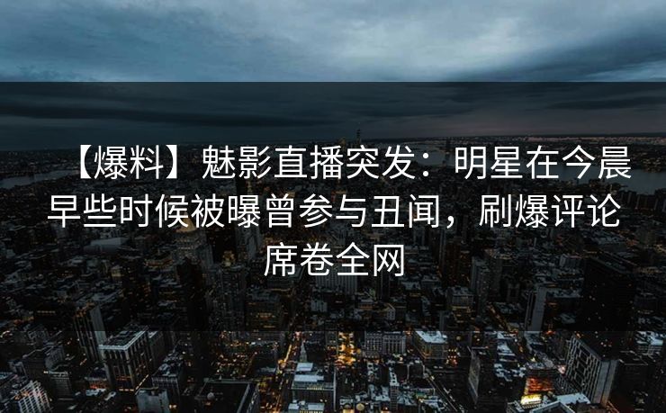 【爆料】魅影直播突发：明星在今晨早些时候被曝曾参与丑闻，刷爆评论席卷全网