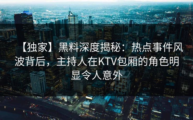 【独家】黑料深度揭秘：热点事件风波背后，主持人在KTV包厢的角色明显令人意外