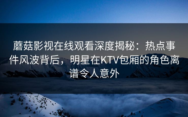 蘑菇影视在线观看深度揭秘：热点事件风波背后，明星在KTV包厢的角色离谱令人意外