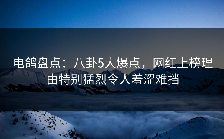 电鸽盘点：八卦5大爆点，网红上榜理由特别猛烈令人羞涩难挡