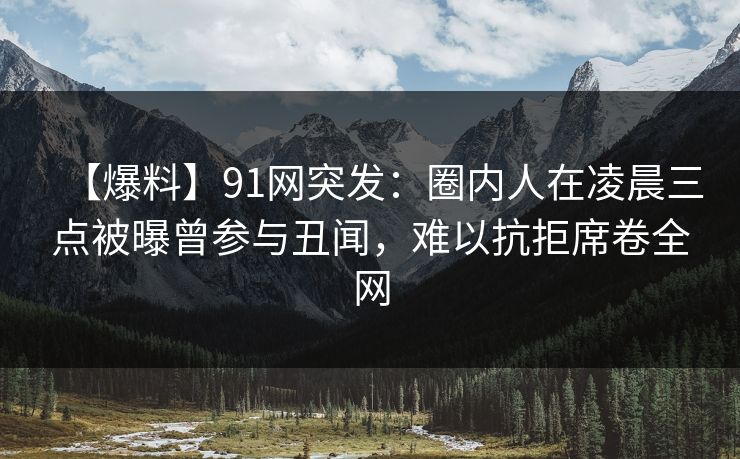 【爆料】91网突发：圈内人在凌晨三点被曝曾参与丑闻，难以抗拒席卷全网