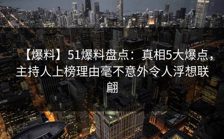 【爆料】51爆料盘点：真相5大爆点，主持人上榜理由毫不意外令人浮想联翩