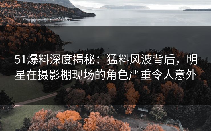 51爆料深度揭秘：猛料风波背后，明星在摄影棚现场的角色严重令人意外