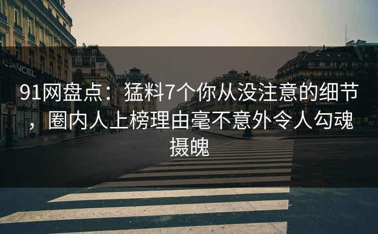 91网盘点：猛料7个你从没注意的细节，圈内人上榜理由毫不意外令人勾魂摄魄