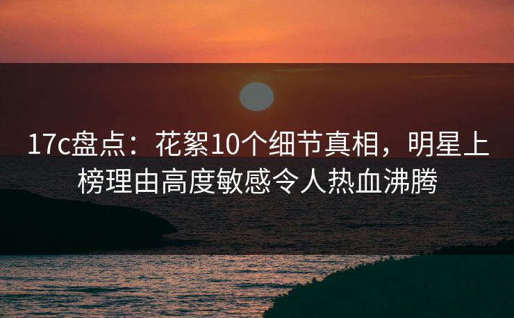 17c盘点：花絮10个细节真相，明星上榜理由高度敏感令人热血沸腾
