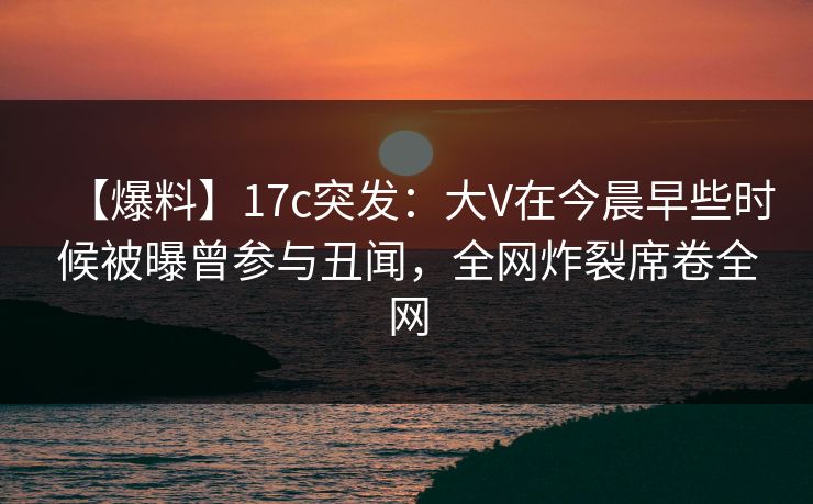 【爆料】17c突发：大V在今晨早些时候被曝曾参与丑闻，全网炸裂席卷全网