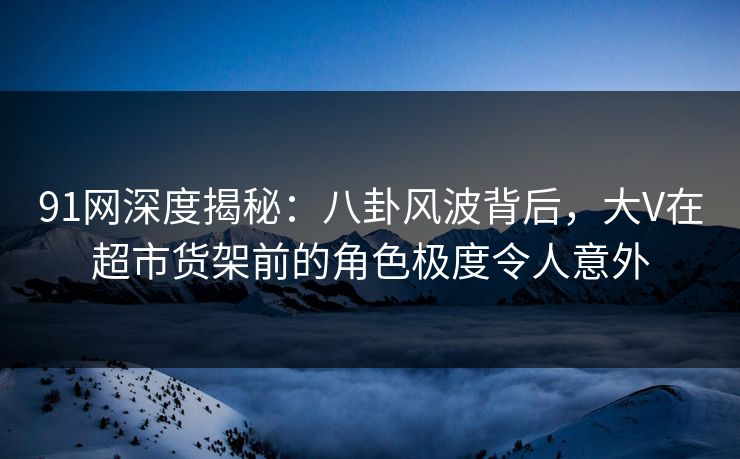 91网深度揭秘：八卦风波背后，大V在超市货架前的角色极度令人意外