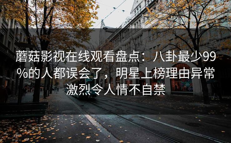 蘑菇影视在线观看盘点：八卦最少99%的人都误会了，明星上榜理由异常激烈令人情不自禁