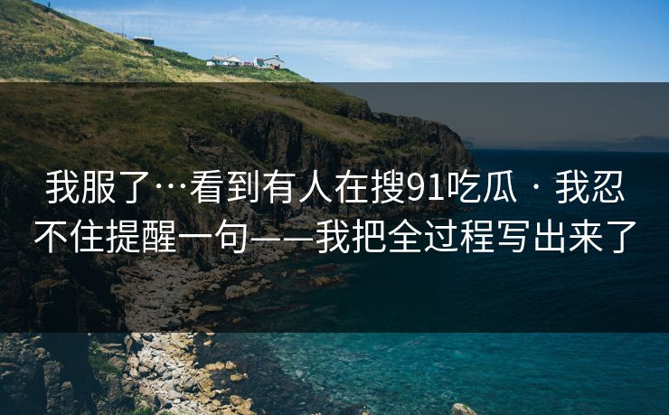 我服了…看到有人在搜91吃瓜 · 我忍不住提醒一句——我把全过程写出来了