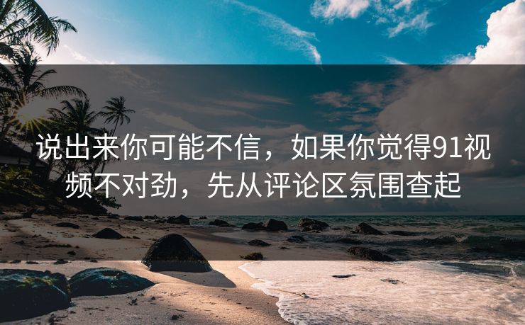 说出来你可能不信，如果你觉得91视频不对劲，先从评论区氛围查起