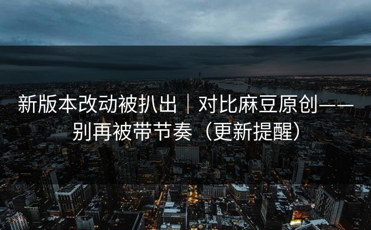 新版本改动被扒出｜对比麻豆原创——别再被带节奏（更新提醒）