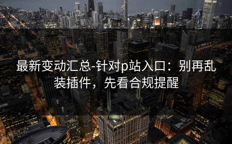 最新变动汇总-针对p站入口：别再乱装插件，先看合规提醒