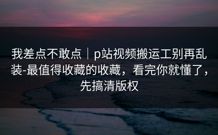 我差点不敢点｜p站视频搬运工别再乱装-最值得收藏的收藏，看完你就懂了，先搞清版权