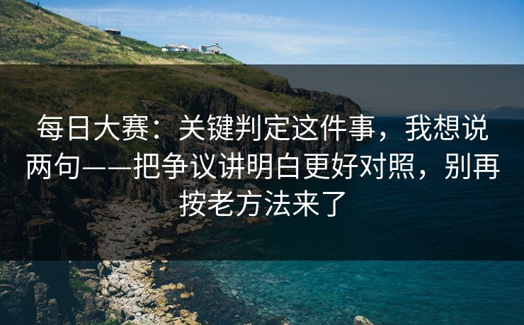 每日大赛：关键判定这件事，我想说两句——把争议讲明白更好对照，别再按老方法来了
