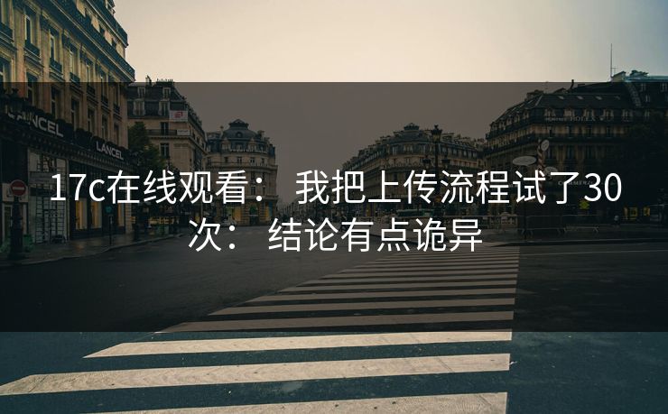 17c在线观看： 我把上传流程试了30次： 结论有点诡异