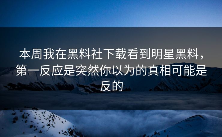 本周我在黑料社下载看到明星黑料，第一反应是突然你以为的真相可能是反的