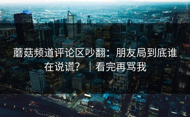 蘑菇频道评论区吵翻：朋友局到底谁在说谎？｜看完再骂我