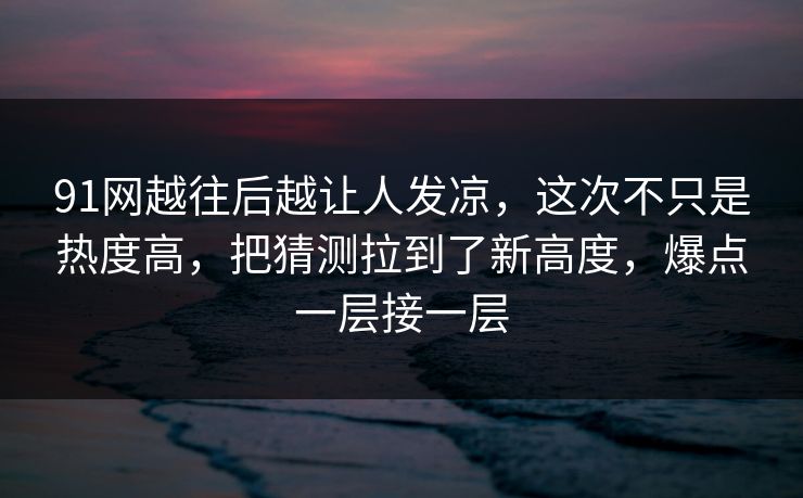 91网越往后越让人发凉，这次不只是热度高，把猜测拉到了新高度，爆点一层接一层