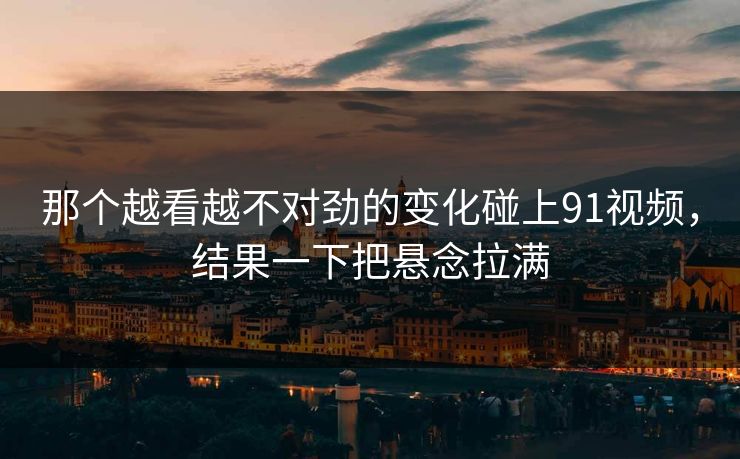 那个越看越不对劲的变化碰上91视频，结果一下把悬念拉满