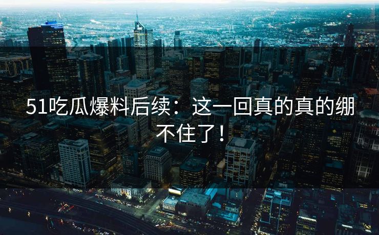 51吃瓜爆料后续：这一回真的真的绷不住了！