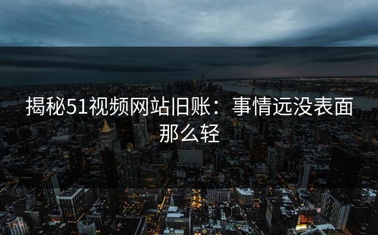 揭秘51视频网站旧账：事情远没表面那么轻