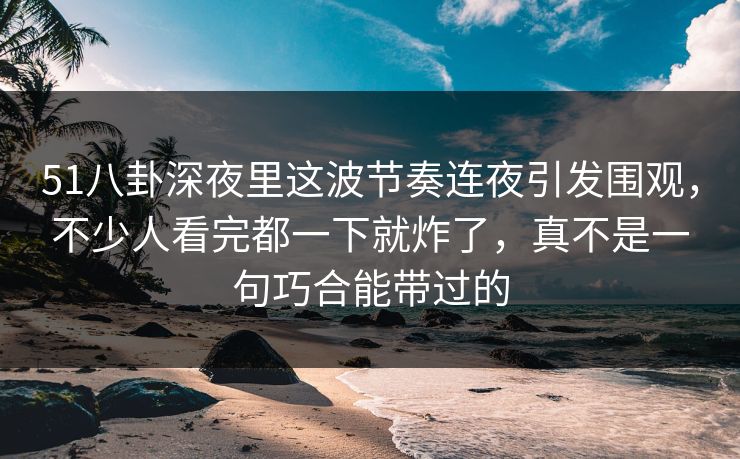 51八卦深夜里这波节奏连夜引发围观，不少人看完都一下就炸了，真不是一句巧合能带过的