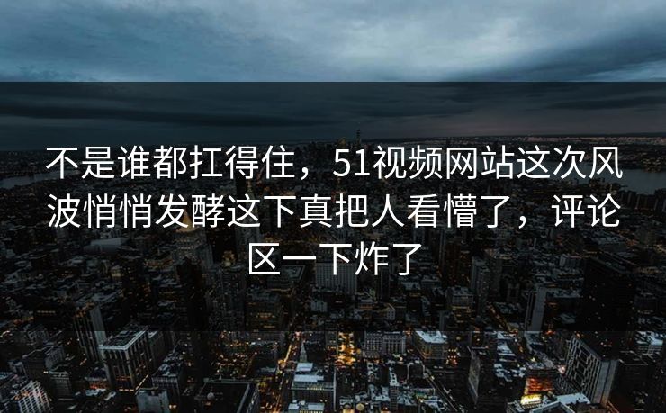 不是谁都扛得住，51视频网站这次风波悄悄发酵这下真把人看懵了，评论区一下炸了